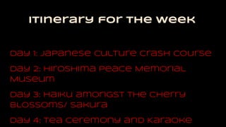 Itinerary for the week
Day 1: Japanese Culture Crash Course
Day 2: Hiroshima Peace Memorial
Museum
Day 3: Haiku amongst the Cherry
Blossoms/ sakura
Day 4: Tea Ceremony and Karaoke
 