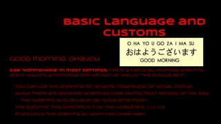 basic language and
customs
Good morning: ohayou
Say "konnichiwa" in most settings. This is a fairly all-purpose greeting,
and if you only memorise one version of “hello,” this should be it.
You can use this greeting for anyone, regardless of social status.
While there are separate greetings used during most periods of the day,
this greeting also doubles as “good afternoon.”
The kanji for this greeting is 今日は. The hiragana is こんにちは.
Pronounce this greeting as kohn-nee-chee-wah
 