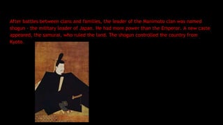 After battles between clans and families, the leader of the Manimoto clan was named
shogun - the military leader of Japan. He had more power than the Emperor. A new caste
appeared, the samurai, who ruled the land. The shogun controlled the country from
Kyoto.
 