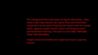 The Tokugawa family ruled Japan during the Edo period - when
modern-day Tokyo became the capital.They were extremely
conservative to the point of barring any contact with the outside
world. Japanese people couldn’t leave and foreigners were
prohibited from entering. This went on until 1868, FOR MORE
THAN TWO CENTURIES.
Imagine what kind of effect this might have had on Japanese
culture!
 