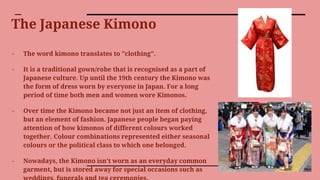The Japanese Kimono
- The word kimono translates to "clothing".
- It is a traditional gown/robe that is recognised as a part of
Japanese culture. Up until the 19th century the Kimono was
the form of dress worn by everyone in Japan. For a long
period of time both men and women wore Kimonos.
- Over time the Kimono became not just an item of clothing,
but an element of fashion. Japanese people began paying
attention of how kimonos of different colours worked
together. Colour combinations represented either seasonal
colours or the political class to which one belonged.
- Nowadays, the Kimono isn't worn as an everyday common
garment, but is stored away for special occasions such as
 