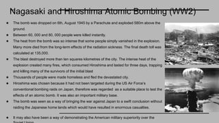 Nagasaki and Hiroshima Atomic Bombing (WW2)
★ The bomb was dropped on 6th, August 1945 by a Parachute and exploded 580m above the
ground.
★ Between 60, 000 and 80, 000 people were killed instantly.
★ The heat from the bomb was so intense that some people simply vanished in the explosion.
Many more died from the long-term effects of the radiation sickness. The final death toll was
calculated at 135,000.
★ The blast destroyed more than ten squares kilometres of the city. The intense heat of the
explosion created many fires, which consumed Hiroshima and lasted for three days, trapping
and killing many of the survivors of the initial blast
★ Thousands of people were made homeless and fled the devastated city.
★ Hiroshima was chosen because it had not been targeted during the US Air Force’s
conventional bombing raids on Japan, therefore was regarded as a suitable place to test the
effects of an atomic bomb. It was also an important military base.
★ The bomb was seen as a way of bringing the war against Japan to a swift conclusion without
raiding the Japanese home lands which would have resulted in enormous casualties.
★ It may also have been a way of demonstrating the American military superiority over the
 