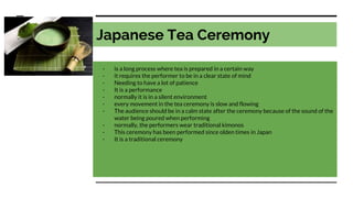 Japanese Tea Ceremony
- is a long process where tea is prepared in a certain way
- it requires the performer to be in a clear state of mind
- Needing to have a lot of patience
- It is a performance
- normally it is in a silent environment
- every movement in the tea ceremony is slow and flowing
- The audience should be in a calm state after the ceremony because of the sound of the
water being poured when performing
- normally, the performers wear traditional kimonos
- This ceremony has been performed since olden times in Japan
- It is a traditional ceremony
 