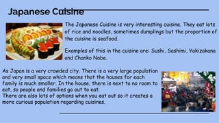 Japanese Cuisine
The Japanese Cuisine is very interesting cuisine. They eat lots
of rice and noodles, sometimes dumplings but the proportion of
the cuisine is seafood.
Examples of this in the cuisine are: Sushi, Sashimi, Yakizakana
and Chanko Nabe.
As Japan is a very crowded city. There is a very large population
and very small space which means that the houses for each
family is much smaller. In the house, there is next to no room to
eat, so people and families go out to eat.
There are also lots of options when you eat out so it creates a
more curious population regarding cuisines.
 