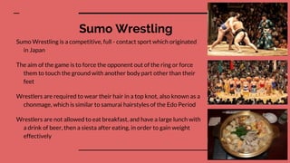 Sumo Wrestling
Sumo Wrestling is a competitive, full - contact sport which originated
in Japan
The aim of the game is to force the opponent out of the ring or force
them to touch the ground with another body part other than their
feet
Wrestlers are required to wear their hair in a top knot, also known as a
chonmage, which is similar to samurai hairstyles of the Edo Period
Wrestlers are not allowed to eat breakfast, and have a large lunch with
a drink of beer, then a siesta after eating, in order to gain weight
effectively
 