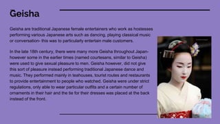 Geisha
Geisha are traditional Japanese female entertainers who work as hostesses
performing various Japanese arts such as dancing, playing classical music
or conversation- this was to particularly entertain male customers.
In the late 18th century, there were many more Geisha throughout Japan-
however some in the earlier times (named courtesans, similar to Geisha)
were used to give sexual pleasure to men. Geisha however, did not give
this sort of pleasure instead performing traditional Japanese dance and
music. They performed mainly in teahouses, tourist routes and restaurants
to provide entertainment to people who watched. Geisha were under strict
regulations, only able to wear particular outfits and a certain number of
ornaments in their hair and the tie for their dresses was placed at the back
instead of the front.
 