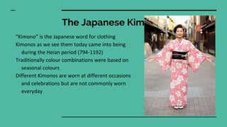 The Japanese Kimono
“Kimono” is the Japanese word for clothing
Kimonos as we see them today came into being
during the Heian period (794-1192)
Traditionally colour combinations were based on
seasonal colours
Different Kimonos are worn at different occasions
and celebrations but are not commonly worn
everyday
 