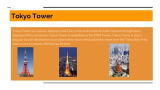 Tokyo Tower
Tokyo Tower is a famous Japanese and Tokyo icon and landmark made famous through many
Japanese films and anime. Tokyo Tower is modelled on the Eiffel Tower. Tokyo Tower is also a
popular tourist destination as an observation deck which provides views over the Tokyo Bay Area,
and on rare occasions, Mt Fuji can be seen.
 