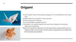 Origami
The word "origami" comes from the Japanese language. "Ori" means folded and "kami" means
paper.
Japanese tradition that is important in many ceremonies.
An artform spanning over 1000 years.
The concept of Origami originated from China.
First practiced in the Japanese Imperial Court, where it was considered an amusing and
elegant way of passing time.
Origami has a strong link to mathematics, and can be seen used in practical solutions such as
airbags in vehicles, and it has been a common subject of copyright issues, as designs have
been often stolen and republished.
 