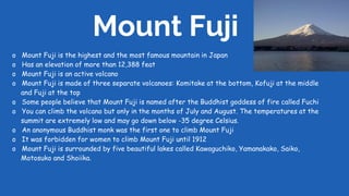 Mount Fuji
o Mount Fuji is the highest and the most famous mountain in Japan
o Has an elevation of more than 12,388 feat
o Mount Fuji is an active volcano
o Mount Fuji is made of three separate volcanoes: Komitake at the bottom, Kofuji at the middle
and Fuji at the top
o Some people believe that Mount Fuji is named after the Buddhist goddess of fire called Fuchi
o You can climb the volcano but only in the months of July and August. The temperatures at the
summit are extremely low and may go down below -35 degree Celsius.
o An anonymous Buddhist monk was the first one to climb Mount Fuji
o It was forbidden for women to climb Mount Fuji until 1912
o Mount Fuji is surrounded by five beautiful lakes called Kawaguchiko, Yamanakako, Saiko,
Motosuko and Shoiika.
 