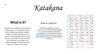What is it?
Katakana is one component of the Japanese
writing system. It is composed of a set of
written symbols that represent syllables.
Katakana was developed from a more
complex writing style called ‘Kanji’ and has
been in use since 800 AD. With one or two
minor exceptions, each syllable in the
Japanese language is represented by one
character, or kana, in each system.
The katakana syllabary is used for
transcription of words of foreign languages
into Japanese, as well as to represent
onomatopoeia. It is also used for technical
and scientific terms as well as for names of
plants, animals, minerals, and often Japanese
companies.
Katakana
What is it used for?
 