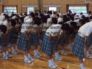 Etiquette Not a society where there is physical contact between one another. The equivalent to the hand shake is to Bow. 