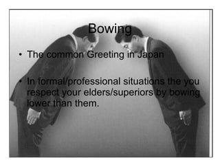 Bowing The common Greeting in Japan In formal/professional situations the you respect your elders/superiors by bowing lower than them. 
