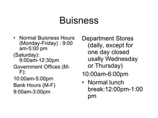 Buisness Normal Buisness Hours (Monday-Friday) : 9:00 am-5:00 pm (Saturday): 9:00am-12:30pm Government Offices (M-F): 10:00am-5:00pm Bank Hours (M-F) 9:00am-3:00pm Department Stores (daily, except for one day closed usally Wednesday or Thursday) 10:00am-6:00pm Normal lunch break:12:00pm-1:00pm 