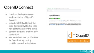 OpenID Connect
● Used certified open-source
implementation of OpenID
Connect
● Unfortunately had to fork the
code (temporarily) to deal with
non-conformance by the banks.
● Some of the banks are now fully
conformant
● We are in favour of certification
for OpenBanking relying
providers as well as the banks.
 