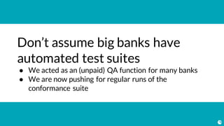 Don’t assume big banks have
automated test suites
● We acted as an (unpaid) QA function for many banks
● We are now pushing for regular runs of the
conformance suite
 