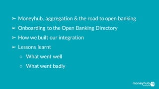 ➢ Moneyhub, aggregation & the road to open banking
➢ Onboarding to the Open Banking Directory
➢ How we built our integration
➢ Lessons learnt
○ What went well
○ What went badly
 