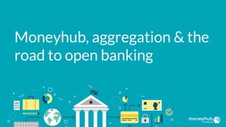 Moneyhub, aggregation & the
road to open banking
 