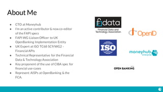 About Me
● CTO at Moneyhub
● I’m an active contributor & now co-editor
of the FAPI specs
● FAPI WG Liaison Officer to UK
OpenBanking Implementation Entity
● UK Expert at ISO TC68 SC9/WG2 -
Financial APIs
● Technical Representative for the Financial
Data & Technology Association
● Key proponent of the use of CIBA spec for
financial use-cases
● Represent AISPs at OpenBanking & the
FCA.
 