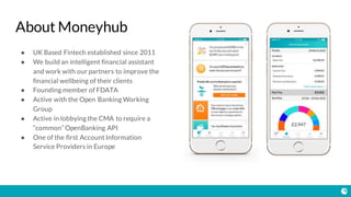 About Moneyhub
● UK Based Fintech established since 2011
● We build an intelligent financial assistant
and work with our partners to improve the
financial wellbeing of their clients
● Founding member of FDATA
● Active with the Open Banking Working
Group
● Active in lobbying the CMA to require a
“common” OpenBanking API
● One of the first Account Information
Service Providers in Europe
 