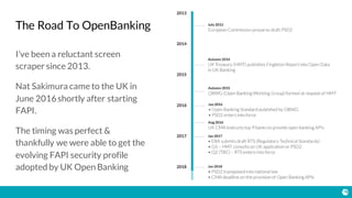 The Road To OpenBanking
I’ve been a reluctant screen
scraper since 2013.
Nat Sakimura came to the UK in
June 2016shortly after starting
FAPI.
The timing was perfect &
thankfully we were able to get the
evolving FAPI security profile
adopted by UK Open Banking
 