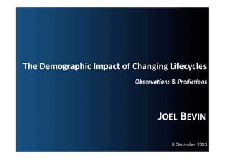 The	
  Demographic	
  Impact	
  of	
  Changing	
  Lifecycles	
  
                                      Observa(ons	
  &	
  Predic(ons	
  




                                                JOEL	
  BEVIN	
  

                                                       8	
  December	
  2010	
  
 