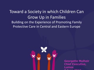 Georgette Mulheir
Chief Executive,
Lumos
Toward a Society in which Children Can
Grow Up in Families
Building on the Experience of Promoting Family
Protective Care in Central and Eastern Europe
 