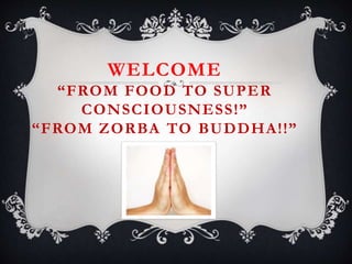 WELCOME
“FROM FOOD TO SUPER
CONSCIOUSNESS!”
“FROM ZORBA TO BUDDHA!!”
 
