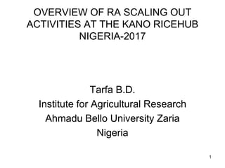 OVERVIEW OF RA SCALING OUT
ACTIVITIES AT THE KANO RICEHUB
NIGERIA-2017
Tarfa B.D.
Institute for Agricultural Research
Ahma...