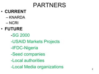 PARTNERS
• CURRENT
– KNARDA
– NCRI
• FUTURE
-SG 2000
-USAID Markets Projects
-IFDC-Nigeria
-Seed companies
-Local authorit...