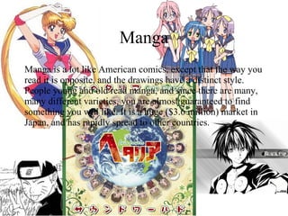 Manga Manga is a lot like American comics, except that the way you read it is opposite, and the drawings have a distinct style. People young and old read manga, and since there are many, many different varieties, you are almost guaranteed to find something you will like. It is a huge ($3.6 million) market in Japan, and has rapidly spread to other countries. 