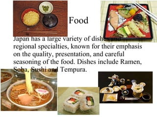 Food Japan has a large variety of dishes and regional specialties, known for their emphasis on the quality, presentation, and careful seasoning of the food. Dishes include Ramen, Soba, Sushi and Tempura. 