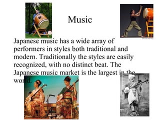 Music Japanese music has a wide array of performers in styles both traditional and modern. Traditionally the styles are easily recognized, with no distinct beat. The Japanese music market is the largest in the world. 