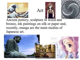 Art Ancient pottery, sculpture in wood and bronze, ink paintings on silk or paper and, recently, manga are the main medias of Japanese art. 