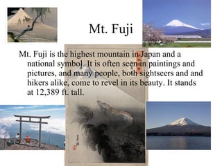 Mt. Fuji Mt. Fuji is the highest mountain in Japan and a national symbol. It is often seen in paintings and pictures, and many people, both sightseers and and hikers alike, come to revel in its beauty. It stands at 12,389 ft. tall. 
