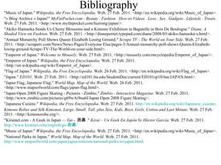 Bibliography "Music of Japan."  Wikipedia, the Free Encyclopedia . Web. 27 Feb. 2011. <http://en.wikipedia.org/wiki/Music_of_Japan>. "» Blog Archive » Japan!"  MyFatPocket.com - Beauty . Fashion . How-to Videos . Love . Sex . Gadgets . Lifestyle . Treats . Web. 27 Feb. 2011. <http://www.myfatpocket.com/huirong/japan/>. "Akiko Hamaoka Sends Us Cherry Blossoms and a Kimono Exhibition in Bagatelle in Bois De Boulogne."  Diane, A Shaded View on Fashion . Web. 27 Feb. 2011. <http://dianepernet.typepad.com/diane/2008/03/akiko-hamaoka-s.html>. "Annual Monarchy Poll Shows Queen Elizabeth Losing Ground."  Scrape TV - The World on Your Side . Web. 27 Feb. 2011. <http://scrapetv.com/News/News Pages/Everyone Else/pages-3/Annual-monarchy-poll-shows-Queen-Elizabeth-losing-ground-Scrape-TV-The-World-on-your-side.html>. "Emperor of Japan."  Welcome to Mousely . Web. 27 Feb. 2011. <http://mousely.com/encyclopedia/Emperor_of_Japan/>. "Emperor of Japan."  Wikipedia, the Free Encyclopedia . Web. 27 Feb. 2011. <http://en.wikipedia.org/wiki/Emperor_of_Japan>. "Flag of Japan."  Wikipedia, the Free Encyclopedia . Web. 26 Feb. 2011. <http://en.wikipedia.org/wiki/Flag_of_Japan>. "Japan."  ED101 . Web. 27 Feb. 2011. <http://ed101.bu.edu/StudentDoc/current/ED101sp10/lna/JAPAN.html>. "Japan Flag, Japanese Flag."  World Map, Map of the World . Web. 26 Feb. 2011. <http://www.mapsofworld.com/flags/japan-flag.html>. "Japan Open 2008 Figure Skating - Pictures - Zimbio."  Zimbio - Interactive Magazine . Web. 27 Feb. 2011. <http://www.zimbio.com/pictures/g69wAi9na6I/Japan Open 2008 Figure Skating>. "Japanese Cuisine."  Wikipedia, the Free Encyclopedia . Web. 27 Feb. 2011.  http://en.wikipedia.org/wiki/Japanese_cuisine . Kimono Robes and Silk Kimonos, Large, Small, Tall, plus Size, Kids, Boys, Girls, Cotton and Last Minute . Web. 27 Feb. 2011. <http://kimonorobe.org/>. "Kirainet.com - A Geek in Japan — Go -  囲碁 ."  Kirai – Un Geek En Japón by Héctor García . Web. 27 Feb. 2011.  http://www.kirainet.com/english/go- 囲碁 / "Music of Japan."  Wikipedia, the Free Encyclopedia . Web. 27 Feb. 2011. <http://en.wikipedia.org/wiki/Music_of_Japan>. "National Parks in Japan."  World Map, Map of the World . Web. 27 Feb. 2011.  http://www.mapsofworld.com/japan/japan-tourism/national-parks-in-japan.html . 