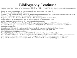 Bibliography Continued "National Parks of Japan || Ministry of the Environment."  環境省へようこそ！ . Web. 27 Feb. 2011. <http://www.env.go.jp/en/nature/nps/park/>. "Shinto: The Way of Purification with the Rev. Koichi Barrish."  The Spirit of Ma'at . Web. 27 Feb. 2011. <http://www.spiritofmaat.com/archive/feb3/shinto.htm>. Szczepanski, Kallie. "Emperor Akihito of Japan - What Does the Japanese Emperor Actually Do?"  Asian History - History of Asia . Web. 27 Feb. 2011. <http://asianhistory.about.com/od/governmentandlaw/a/JapaneseEmp.htm>. "Tokyo Images."  Lock Haven University . Web. 26 Feb. 2011. <http://www.lhup.edu/rsandow/travels3.htm>. "Tokyo."  Wikipedia, the Free Encyclopedia . Web. 26 Feb. 2011. <http://en.wikipedia.org/wiki/Tokyo>. "Urban."  Japan Photo Guide . Web. 26 Feb. 2011. <http://babibubebo.com/tag/urban/>. "Who Is Sailor Moon?"  My Fabrication . Web. 27 Feb. 2011. <http://myfabrication.blogspot.com/2010/06/who-is-sailor-moon.html>. "Zao National Park of Japan."  Famous Destinations and Attractions . Web. 27 Feb. 2011. <http://www.famousdestination.com/2010/11/zao-national-park-of-japan.html>. "Cherry Blossom."  Wikipedia, the Free Encyclopedia . Web. 28 Feb. 2011. <http://en.wikipedia.org/wiki/Cherry_blossom>. "Japanese Koi Pond | Find the Latest News on Japanese Koi Pond at Garden."  Garden . Web. 28 Feb. 2011. <http://garden.onsugar.com/tag/japanese koi pond>. "Mount Fuji."  Wikipedia, the Free Encyclopedia . Web. 28 Feb. 2011. <http://en.wikipedia.org/wiki/Mount_Fuji>. "Top 5 of Most Beautiful Flowers in the World at Wayfaring Travel Guide."  Wayfaring Travel Guide. Online Travel Map for Destinations and Sites around the World . Web. 28 Feb. 2011. <http://www.wayfaring.info/2009/07/10/top-5-of-most-beautiful-flowers-in-the-world/>. "Types of Koi Fish."  Koi Care for Koi Lover . Web. 28 Feb. 2011. <http://love-koi.blogspot.com/2009/08/types-of-koi-fish.html>. 