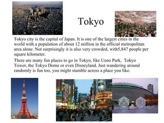 Tokyo Tokyo city is the capital of Japan. It is one of the largest cities in the world with a population of about 12 million in the official metropolitan area alone. Not surprisingly it is also very crowded, with5,847 people per square kilometer. There are many fun places to go in Tokyo, like Ueno Park,  Tokyo Tower, the Tokyo Dome or even Disneyland. Just wandering around randomly is fun too, you might stumble across a place you like. 