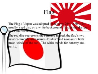 Flag The Flag of Japan was adopted on January 26 th , 1870. It is usually a red disc on a white background, though the design has some variations. The red disc represents the sun, and indeed, the flag’s two most commonly used names  Nisshoki  and  Hinomaru  both mean ‘circle of the sun’. The white stands for honesty and purity. 
