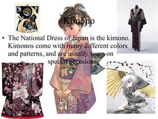 Kimono The National Dress of Japan is the kimono. Kimonos come with many different colors and patterns, and are usually worn on  sn  special occasions. 
