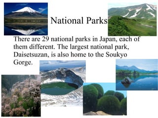 National Parks There are 29 national parks in Japan, each of them different. The largest national park, Daisetsuzan, is also home to the Soukyo Gorge. 
