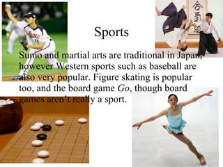 Sports Sumo and martial arts are traditional in Japan, however Western sports such as baseball are also very popular. Figure skating is popular too, and the board game  Go , though board games aren’t really a sport. 