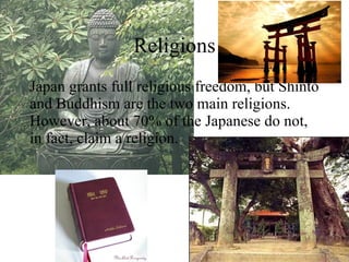 Religions Japan grants full religious freedom, but Shinto and Buddhism are the two main religions. However, about 70% of the Japanese do not, in fact, claim a religion. 