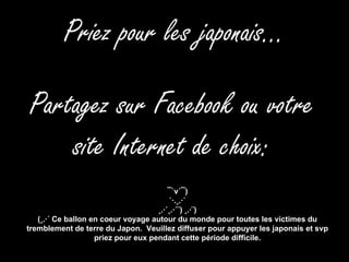 Priez pour les japonais… Partagez sur Facebook ou votre site Internet de choix: ¯`v´¯) `·.¸.·´ ¸.·´¸.·´¨) ¸.·¨) (¸.·´ Ce ballon en coeur voyage autour du monde pour toutes les victimes du tremblement de terre du Japon.  Veuillez diffuser pour appuyer les japonais et svp priez pour eux pendant cette période difficile. 