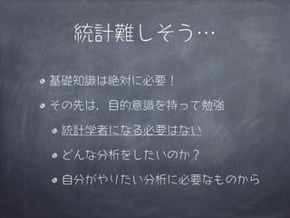 統計難しそう…

基礎知識は絶対に必要！

その先は，目的意識を持って勉強

 統計学者になる必要はない

 どんな分析をしたいのか？

 自分がやりたい分析に必要なものから
 