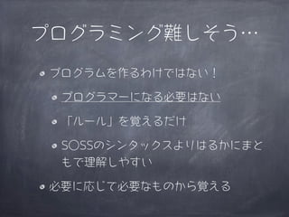 プログラミング難しそう…
 プログラムを作るわけではない！

  プログラマーになる必要はない

  「ルール」を覚えるだけ

  S○SSのシンタックスよりはるかにまと
  もで理解しやすい

 必要に応じて必要なものから覚える
 