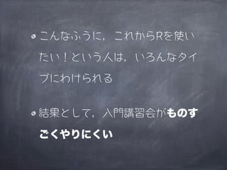 こんなふうに，これからRを使い

たい！という人は，いろんなタイ

プにわけられる


結果として，入門講習会がものす

ごくやりにくい
 