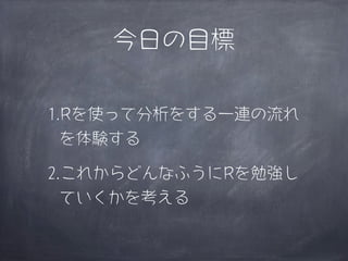 今日の目標

1.Rを使って分析をする一連の流れ
  を体験する

2.これからどんなふうにRを勉強し
  ていくかを考える
 