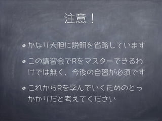 注意！

かなり大胆に説明を省略しています

この講習会でRをマスターできるわ
けでは無く，今後の自習が必須です

これからRを学んでいくためのとっ
かかりだと考えてください
 