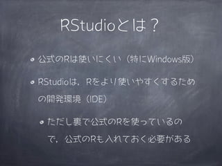 RStudioとは？

公式のRは使いにくい（特にWindows版）

RStudioは，Rをより使いやすくするため

の開発環境（IDE）

 ただし裏で公式のRを使っているの

 で，公式のRも入れておく必要がある
 